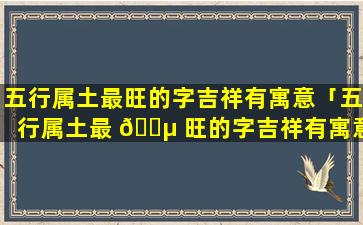 五行属土最旺的字吉祥有寓意「五行属土最 🌵 旺的字吉祥有寓意适合名字用的字」